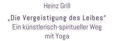 Heinz Grill  „Die Vergeistigung des Leibes“ Ein künstlerisch-spiritueller Weg  mit Yoga